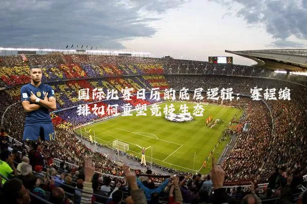 国际比赛日历的底层逻辑：赛程编排如何重塑竞技生态