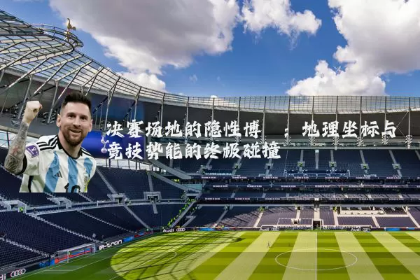 决赛场地的隐性博弈:地理坐标与竞技势能的终极碰撞